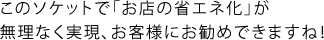 このソケットで「お店の省エネ化」が無理なく実現、お客様にお勧めできますね！